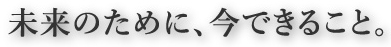 未来のために、今できること。