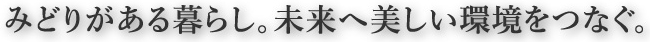 みどりがある暮らし。未来へ美しい環境をつなぐ。